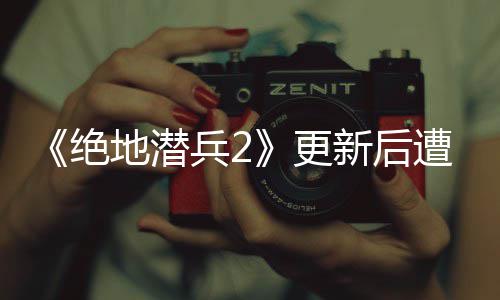 兵2地潜更官方新后评轰遭差炸 6日热修承诺5月复绝进行