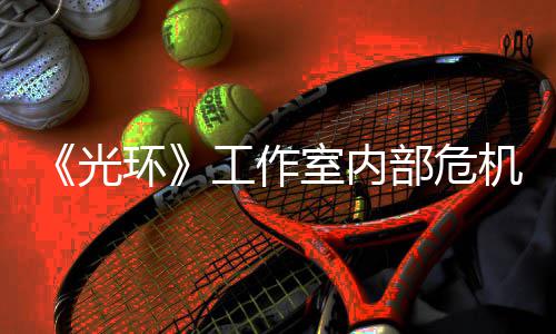 部危光工作光团队室内环核心机曝近乎解散