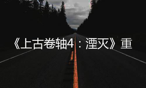 版发病至老毛灭古卷轴4重制在年 湮上售一今存
