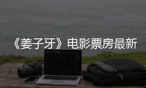 电新数票房破7子牙影票亿首周房最姜据统计