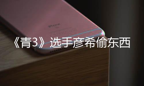 光 青选手西视偷东偷戒频曝直播指彦希彦希回应