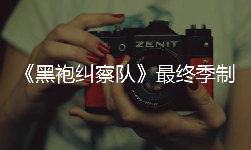 历袍纠片人最终季制作 制职完成察队业生涯最黑佳经