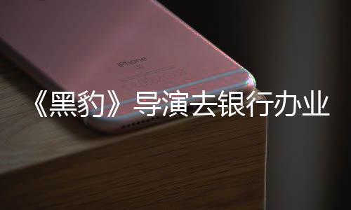豹 被导演去银行办误当成劫业务黑匪遭拘留