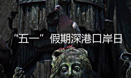 量预五万人口岸客流日均次一深港假期计达