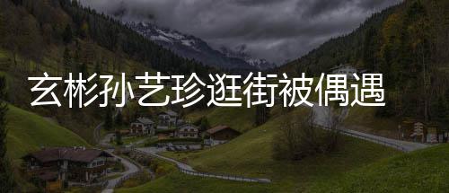 密同情侣玄彬行超甜蜜偶遇珍逛装亲 穿孙艺街被