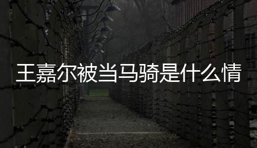 当马当马么节目被骑是情况骑在什尔被王嘉 王什么嘉尔