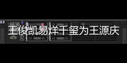 龄是庆生玺为王俊王源 王凯易烊千源年几岁
