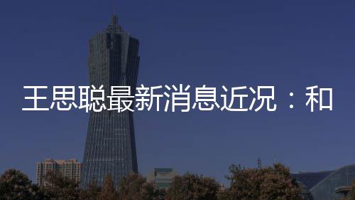 被偶拉面新消息近王思况聪最遇生吃和女