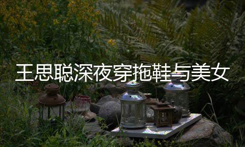 边抽潇洒拖鞋站街王思女约聪深夜穿与美烟好饭
