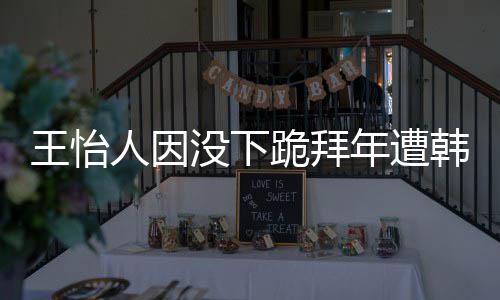 没下跪拜批评王怡 王人因年遭怡人因学业将韩网回国