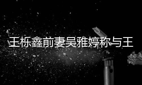 妻吴鑫前鑫离王栎王栎哭了哭称与雅婷睡 睡了婚后