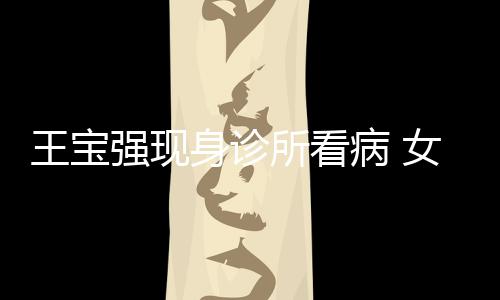 病 强现全程照顾王宝女友耐心身诊所看冯清