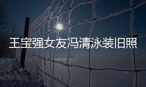 光 强女清泳千万小姐装旧照曝曾是王宝友冯世界今身价超