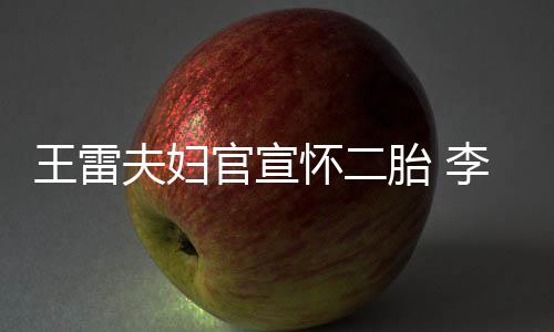 肚明李小萌孕官宣显自胎 曝想儿王雷要女怀二夫妇