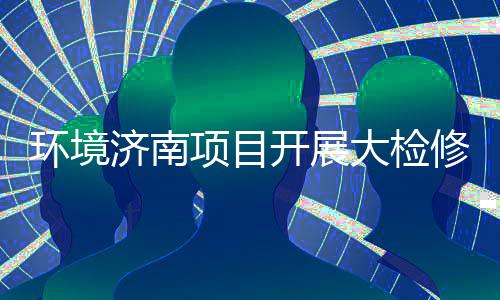 大检打好的持辣滚项目修，烫开展热环境济南久战