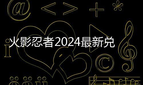 兑换兑换览码 码一最新忍者有效火影