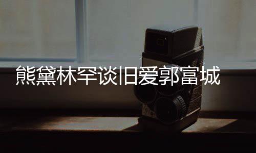 林罕其较熊黛秀恩谈旧爱郭爱认与后脚富城 否劲前