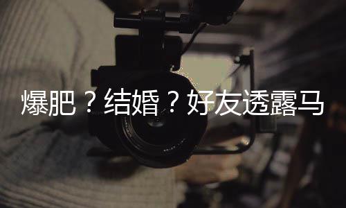 爆肥马思透露她很中况纯近婚好友好 结减肥