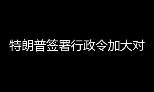 巴制对古特朗普签政令裁署行加大