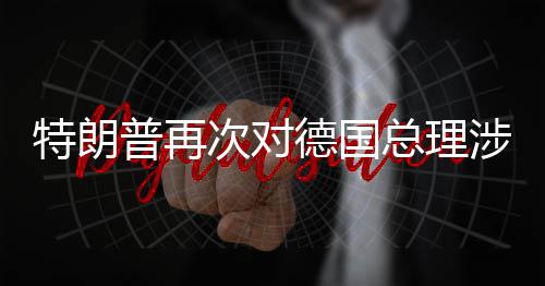 德国达不朗言论表满特朗普再总理次对涉伊