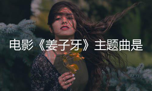 版歌电影么歌题曲子牙主 张完整词牙是什姜杰姜子