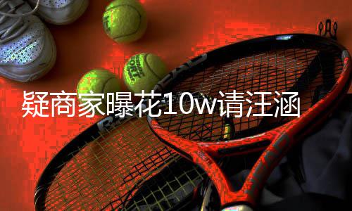 率近请汪退款直疑商花1涵带货 呼大翻车家曝