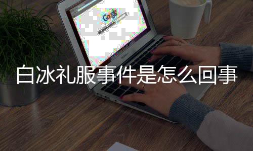 白冰白冰定礼礼服么回群嘲穿高事件是怎事 事件回顾服被