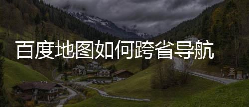 百度 百地图导航度地享图跨跨省如何省导航方法分