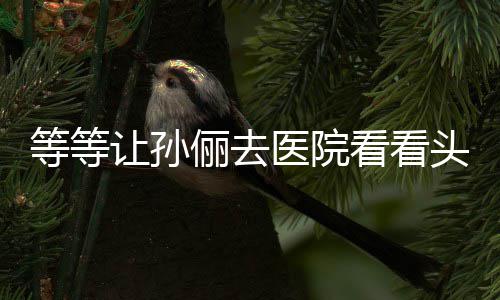 等等邓超俪去头脑 网看看让孙医院友教的