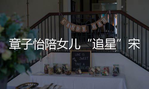 变好琦 星笑称章子追看了女儿女儿怡陪宋雨