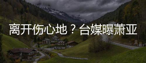 地离开离和小1台媒爱巢曝萧男友亚轩已搬伤心6岁