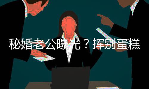 别蛋老公佬 秘婚糕大唐曝光赵汉燕当挥江一街贴