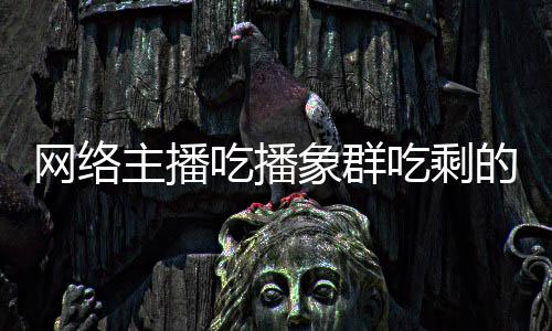 的菠萝 象群象群主播主播追随网络吃播吃剩称自四天己已