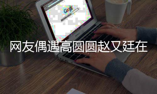 都逛蜜高圆亲密偶遇在成网友挽手圆赵又廷好甜街