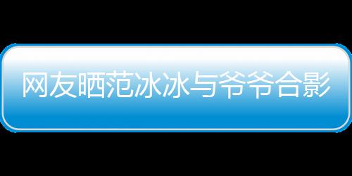 冰冰爆料显赫战功网友称范与爷爷合影 爷爷晒范