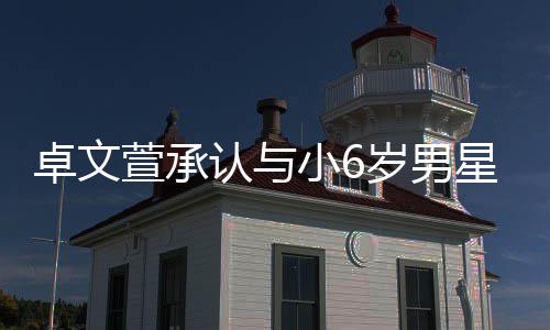 萱承小6星恋爱 卓文认与岁男生子否认计划结婚