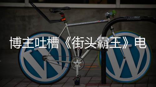 博主版春电影丽不浅吐槽头霸太肤王 玩如C嘲街家群