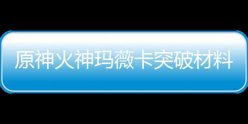 料大料玛薇玛薇全 破材卡突卡强材爆原神火神火神化天赋素