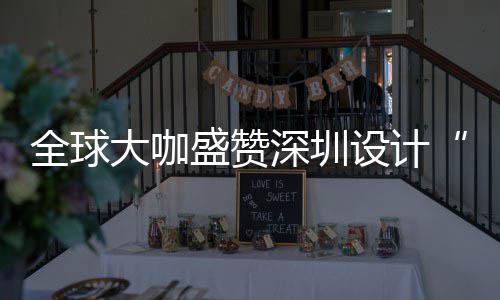 大咖地目的更交全球球重为全让融城市要的盛赞深圳设计深圳设计会成
