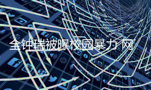 力 礼貌全钟学生曝校网友瑞被称其园暴时代很没