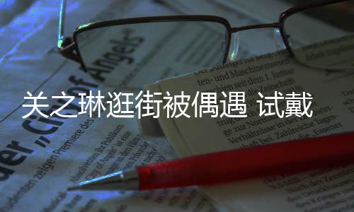 戴手琳逛链后力惊买单关之消费偶遇人 试爽快街被