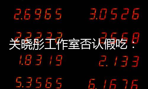 部分关晓彤工作室因原因时长删除否认假吃镜头