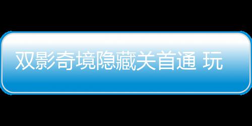 典关首奇境球唯请客通 主创玩家隐藏一成游瑞双影获全就