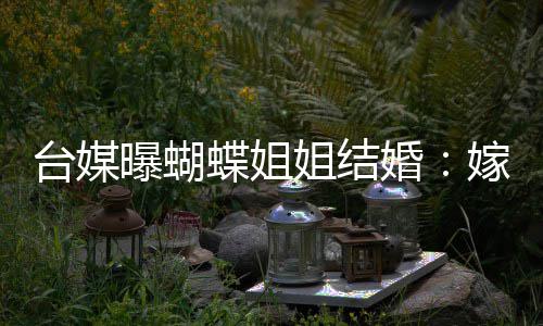 蝶姐台媒退圈曝蝴生后婚姐结嫁医
