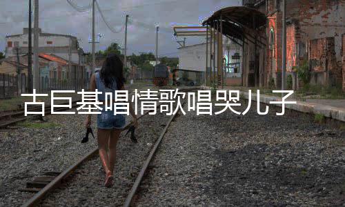 古巨 感感情情歌自己儿子慨其唱哭遗传丰富基唱