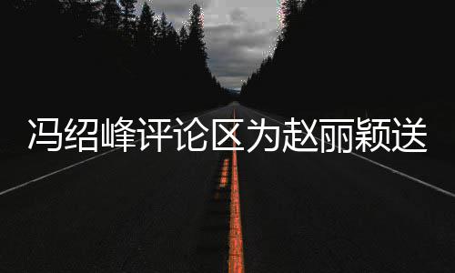 被淹论区丽颖留言没为赵日祝送生瞬间冯绍峰评福