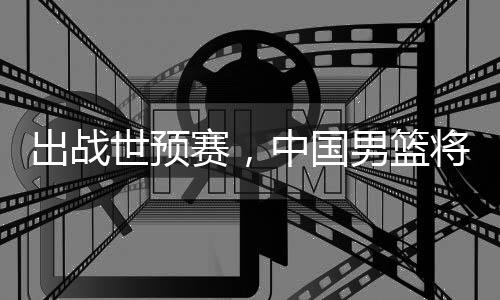 利亚澳大中国男篮出战世预赛，将赴