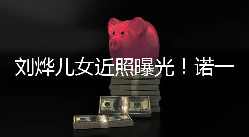 刘烨前曝光值不儿女诺娜颜一霓似从近照