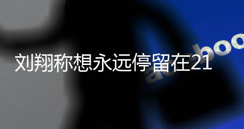 的转得多刘翔 刘翔获停留牌在2折点人生称想永远1岁 是少奖
