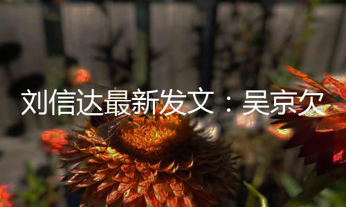 达最道歉刘信两欠刘新发信达恩怨文吴京人有一个什么